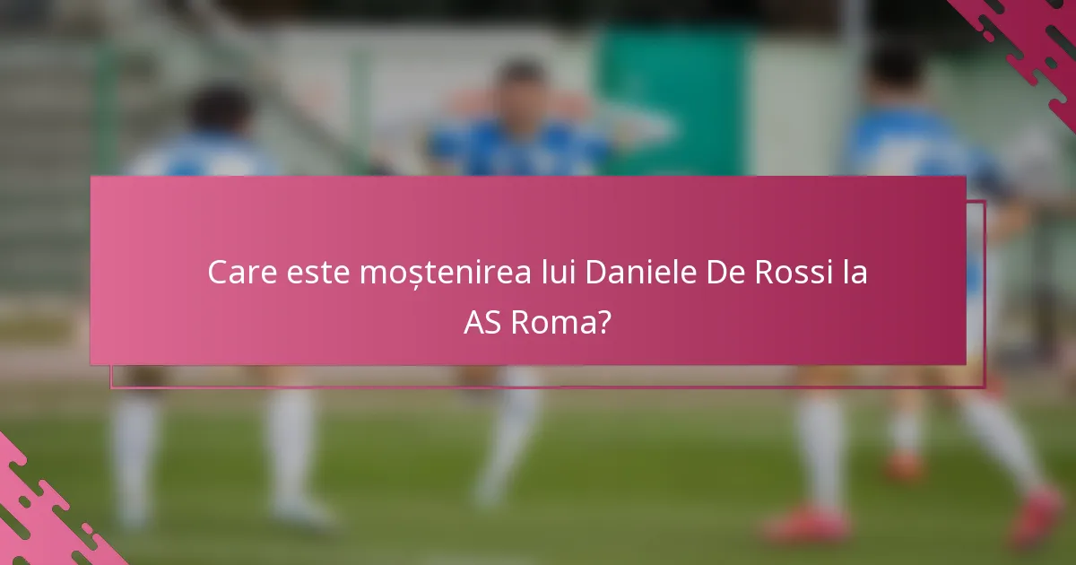 Care este moștenirea lui Daniele De Rossi la AS Roma?