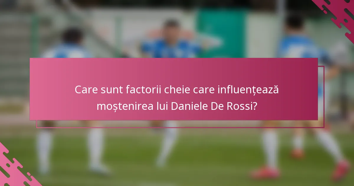 Care sunt factorii cheie care influențează moștenirea lui Daniele De Rossi?