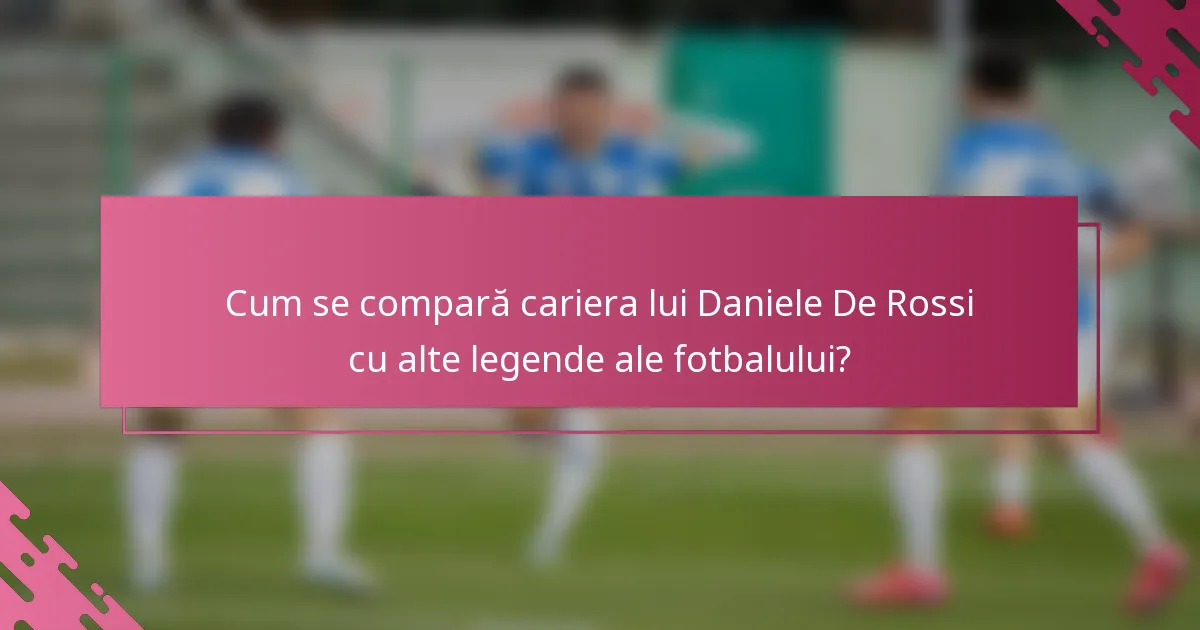 Cum se compară cariera lui Daniele De Rossi cu alte legende ale fotbalului?