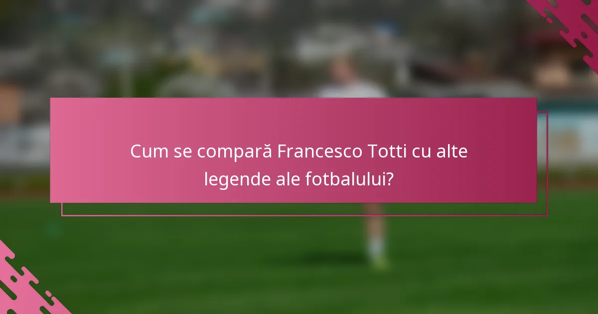 Cum se compară Francesco Totti cu alte legende ale fotbalului?