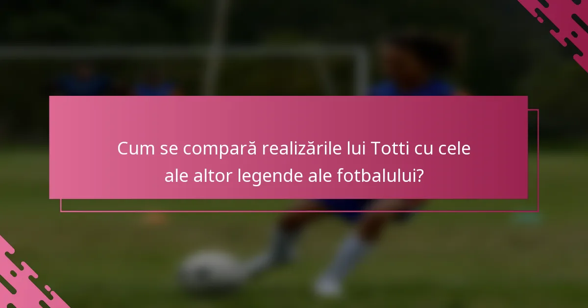 Cum se compară realizările lui Totti cu cele ale altor legende ale fotbalului?