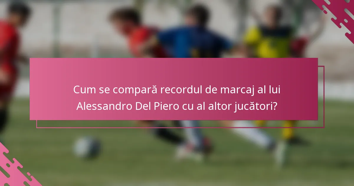 Cum se compară recordul de marcaj al lui Alessandro Del Piero cu al altor jucători?